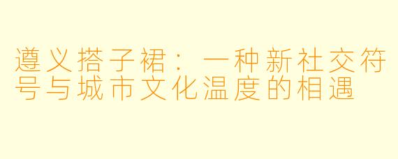 遵义搭子裙：一种新社交符号与城市文化温度的相遇