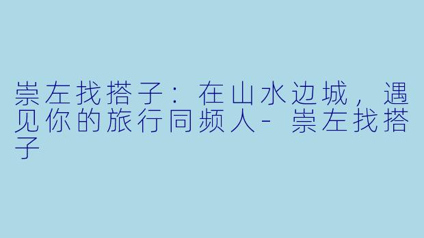 崇左找搭子:在山水边城,遇见你的旅行同频人-崇左找搭子