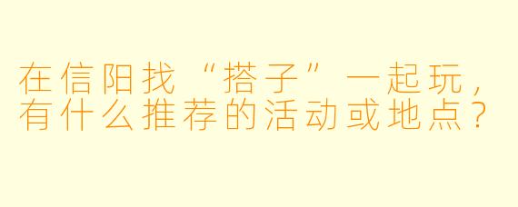 在信阳找“搭子”一起玩，有什么推荐的活动或地点？