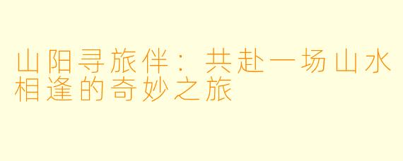 山阳寻旅伴：共赴一场山水相逢的奇妙之旅