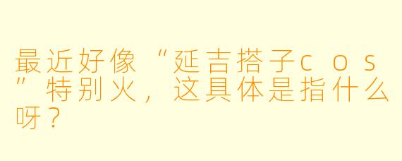 最近好像“延吉搭子cos”特别火，这具体是指什么呀？