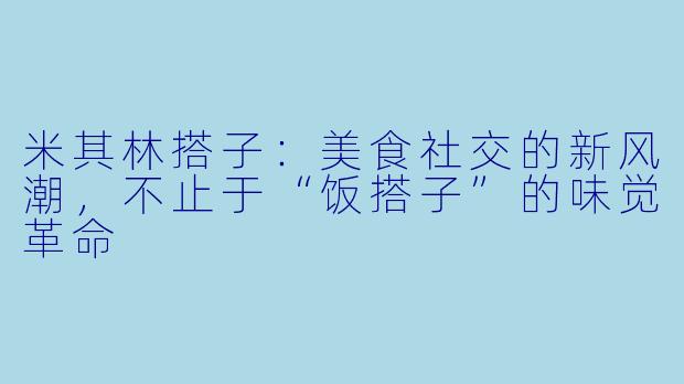 米其林搭子:美食社交的新风潮,不止于“饭搭子”的味觉革命