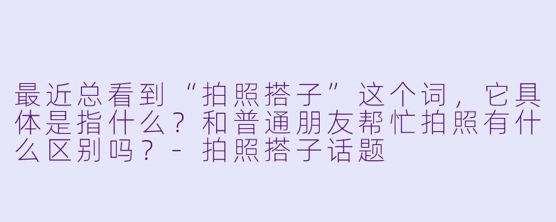 最近总看到“拍照搭子”这个词，它具体是指什么？和普通朋友帮忙拍照有什么区别吗？-拍照搭子话题