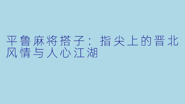 平鲁麻将搭子：指尖上的晋北风情与人心江湖