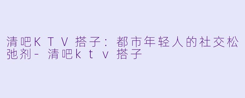 清吧KTV搭子:都市年轻人的社交松弛剂-清吧ktv搭子