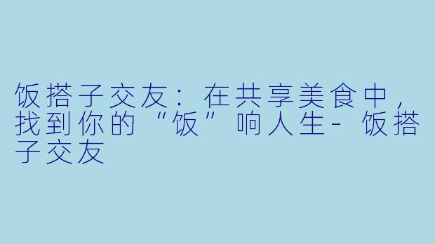 饭搭子交友：在共享美食中，找到你的“饭”响人生-饭搭子交友