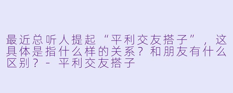 最近总听人提起“平利交友搭子”,这具体是指什么样的关系?和朋友有什么区别?-平利交友搭子