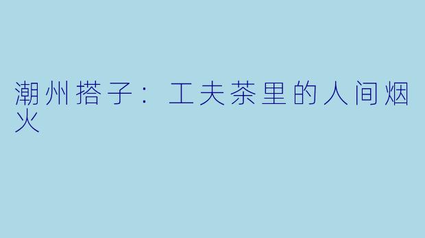 潮州搭子：工夫茶里的人间烟火