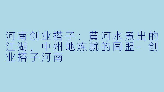 河南创业搭子：黄河水煮出的江湖，中州地炼就的同盟-创业搭子河南