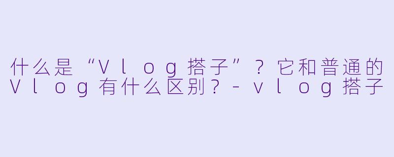 什么是“Vlog搭子”？它和普通的Vlog有什么区别？-vlog搭子