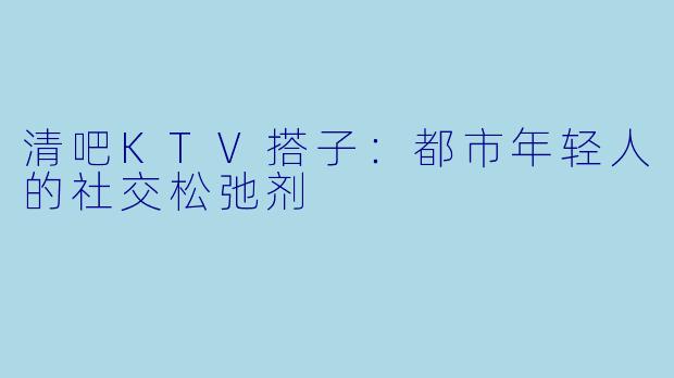 清吧KTV搭子:都市年轻人的社交松弛剂