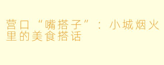 营口“嘴搭子”:小城烟火里的美食搭话