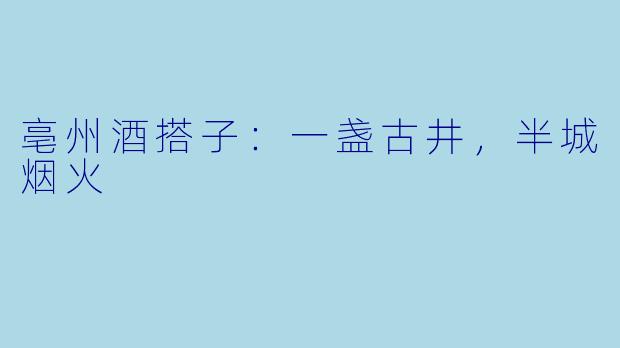 亳州酒搭子：一盏古井，半城烟火