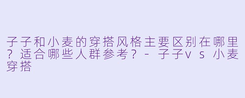 子子和小麦的穿搭风格主要区别在哪里?适合哪些人群参考?-子子vs小麦穿搭