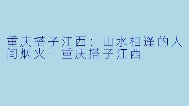 重庆搭子江西:山水相逢的人间烟火-重庆搭子江西