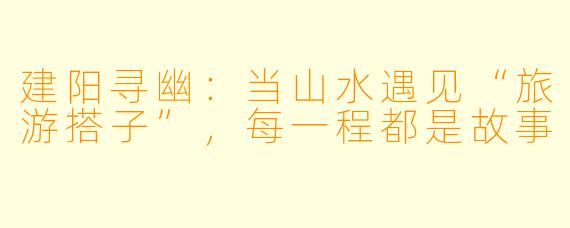 建阳寻幽:当山水遇见“旅游搭子”,每一程都是故事