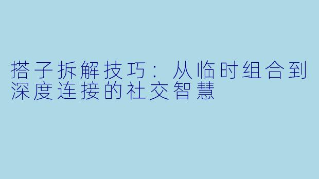 搭子拆解技巧:从临时组合到深度连接的社交智慧