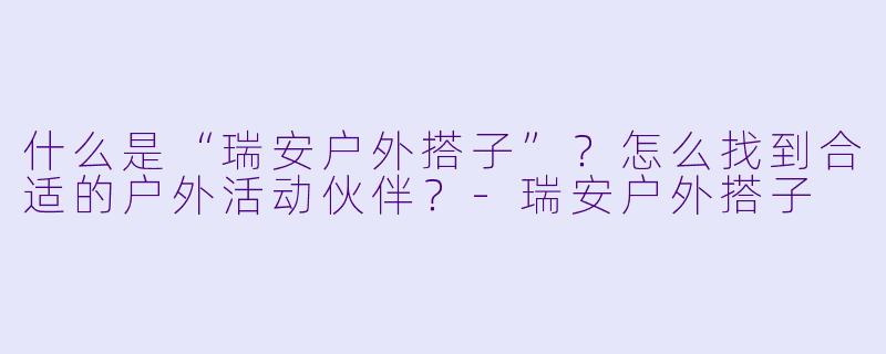 什么是“瑞安户外搭子”?怎么找到合适的户外活动伙伴?-瑞安户外搭子