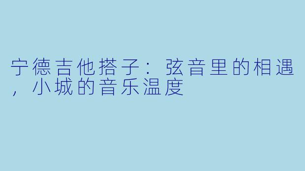宁德吉他搭子：弦音里的相遇，小城的音乐温度