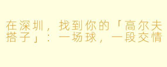 在深圳,找到你的「高尔夫搭子」:一场球,一段交情