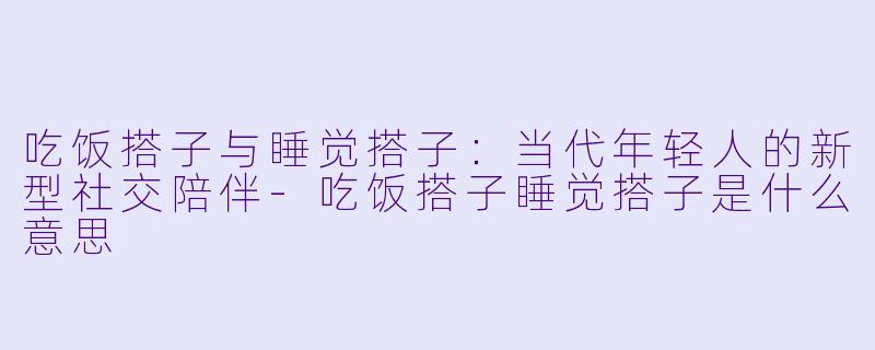吃饭搭子与睡觉搭子:当代年轻人的新型社交陪伴-吃饭搭子睡觉搭子是什么意思