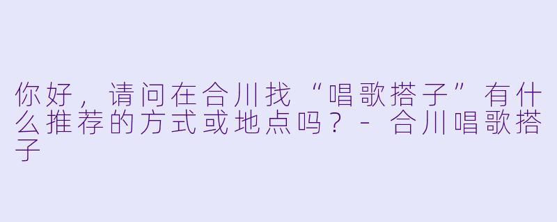 你好，请问在合川找“唱歌搭子”有什么推荐的方式或地点吗？-合川唱歌搭子