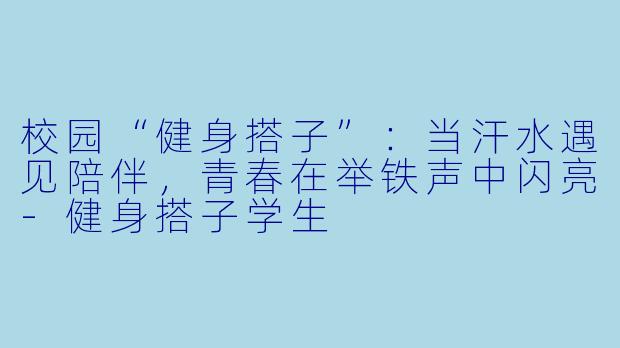 校园“健身搭子”:当汗水遇见陪伴,青春在举铁声中闪亮-健身搭子学生