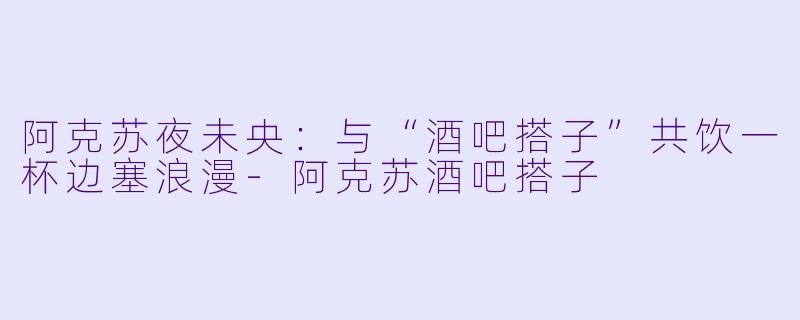 阿克苏夜未央:与“酒吧搭子”共饮一杯边塞浪漫-阿克苏酒吧搭子