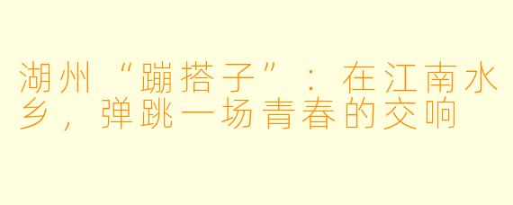 湖州“蹦搭子”:在江南水乡,弹跳一场青春的交响