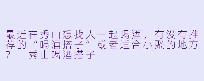 最近在秀山想找人一起喝酒，有没有推荐的“喝酒搭子”或者适合小聚的地方？-秀山喝酒搭子