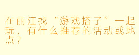 在丽江找“游戏搭子”一起玩，有什么推荐的活动或地点？