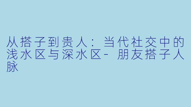 从搭子到贵人:当代社交中的浅水区与深水区-朋友搭子人脉