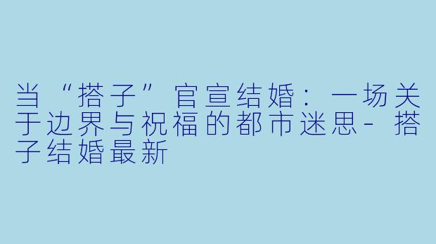 当“搭子”官宣结婚:一场关于边界与祝福的都市迷思-搭子结婚最新