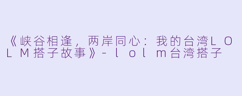 《峡谷相逢，两岸同心：我的台湾LOLM搭子故事》-lolm台湾搭子