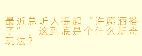 最近总听人提起“许愿酒搭子”，这到底是个什么新奇玩法？