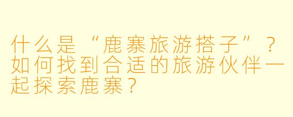 什么是“鹿寨旅游搭子”？如何找到合适的旅游伙伴一起探索鹿寨？