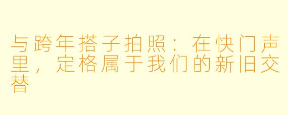 与跨年搭子拍照：在快门声里，定格属于我们的新旧交替