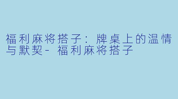 福利麻将搭子：牌桌上的温情与默契-福利麻将搭子