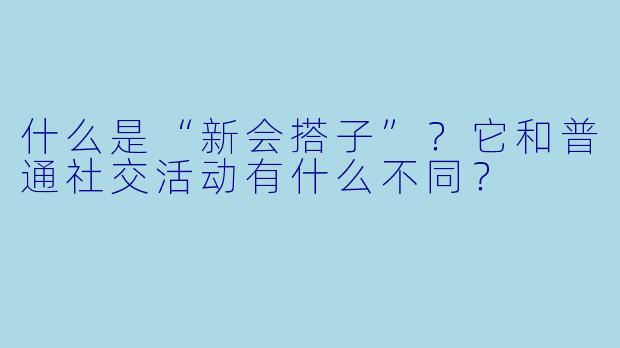 什么是“新会搭子”？它和普通社交活动有什么不同？