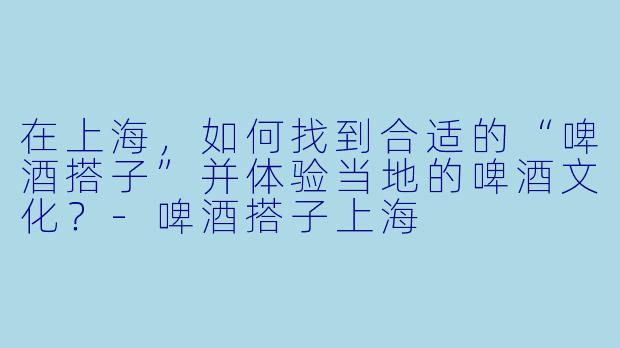 在上海，如何找到合适的“啤酒搭子”并体验当地的啤酒文化？-啤酒搭子上海