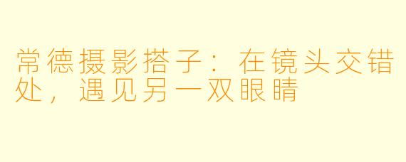 常德摄影搭子：在镜头交错处，遇见另一双眼睛