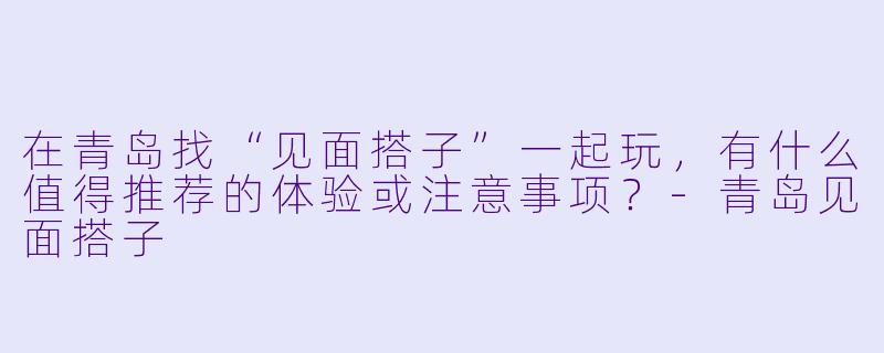 在青岛找“见面搭子”一起玩,有什么值得推荐的体验或注意事项?-青岛见面搭子