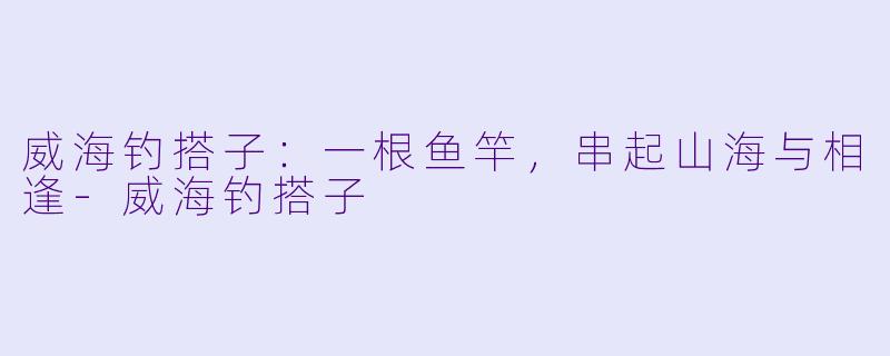 威海钓搭子:一根鱼竿,串起山海与相逢-威海钓搭子