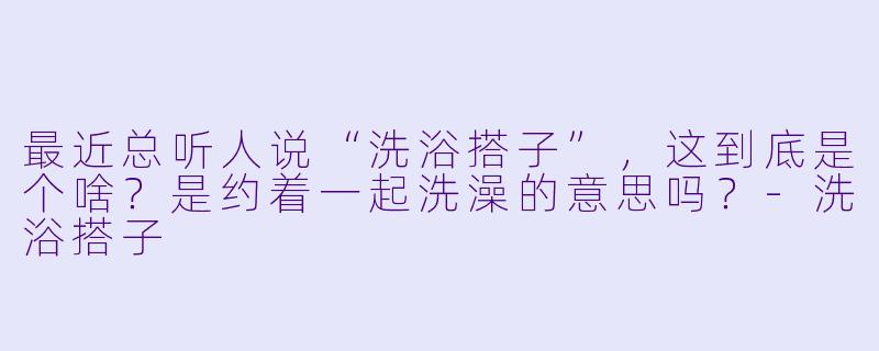 最近总听人说“洗浴搭子”，这到底是个啥？是约着一起洗澡的意思吗？-洗浴搭子