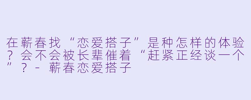 在蕲春找“恋爱搭子”是种怎样的体验？会不会被长辈催着“赶紧正经谈一个”？-蕲春恋爱搭子