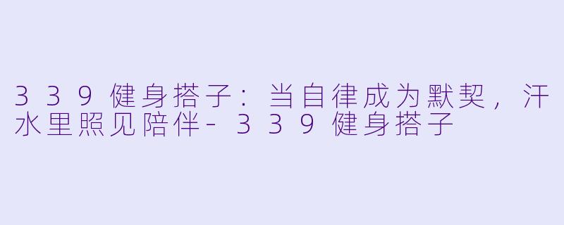 339健身搭子：当自律成为默契，汗水里照见陪伴-339健身搭子
