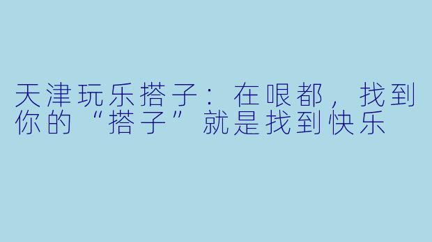 天津玩乐搭子：在哏都，找到你的“搭子”就是找到快乐