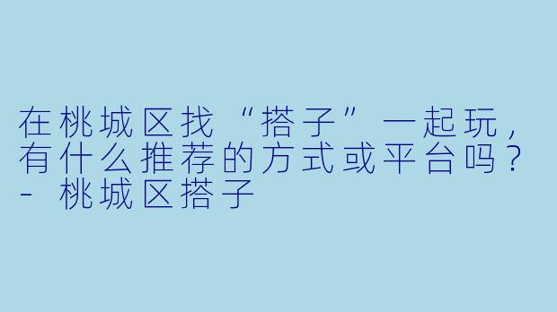 在桃城区找“搭子”一起玩,有什么推荐的方式或平台吗?-桃城区搭子