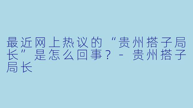 最近网上热议的“贵州搭子局长”是怎么回事？-贵州搭子局长