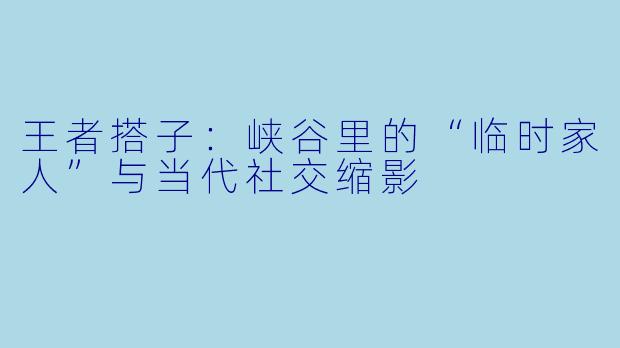王者搭子：峡谷里的“临时家人”与当代社交缩影